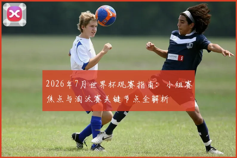 2026年7月世界杯观赛指南：小组赛焦点与淘汰赛关键节点全解析