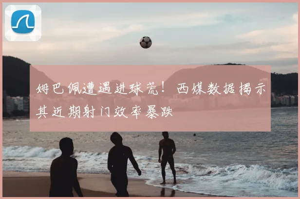 姆巴佩遭遇进球荒!西媒数据揭示其近期射门效率暴跌