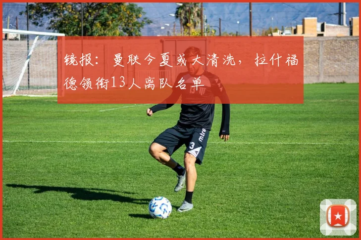 镜报：曼联今夏或大清洗，拉什福德领衔13人离队名单
