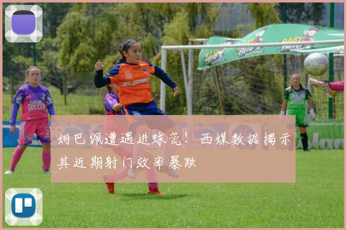 姆巴佩遭遇进球荒！西媒数据揭示其近期射门效率暴跌