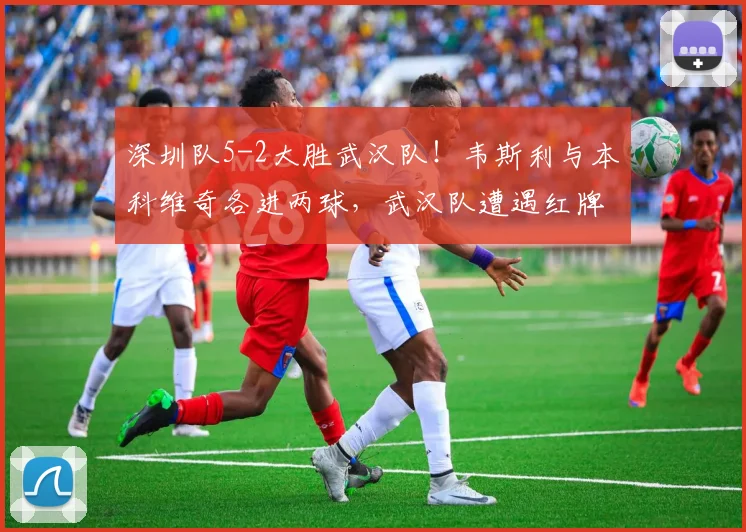 深圳队5-2大胜武汉队！韦斯利与本科维奇各进两球，武汉队遭遇红牌困境