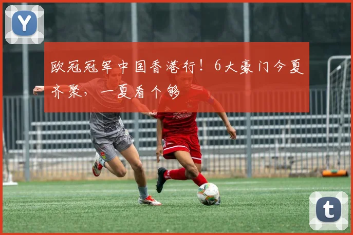 欧冠冠军中国香港行！6大豪门今夏齐聚，一夏看个够