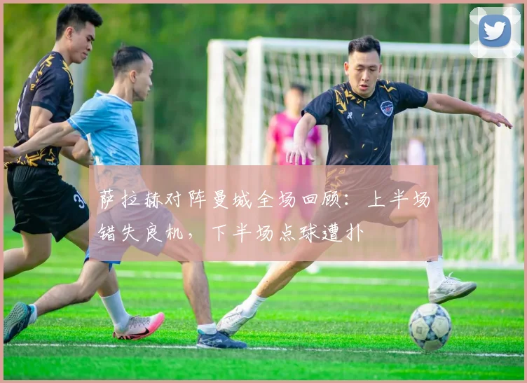 萨拉赫对阵曼城全场回顾：上半场错失良机，下半场点球遭扑