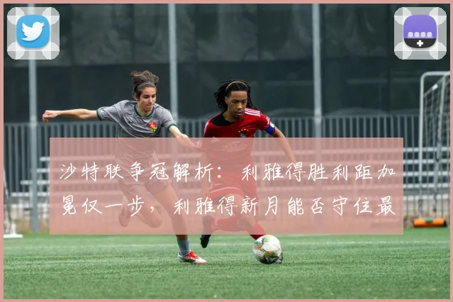 沙特联争冠解析：利雅得胜利距加冕仅一步，利雅得新月能否守住最后悬念？