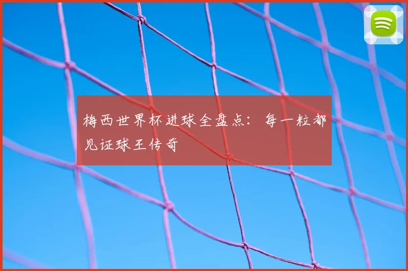 梅西世界杯进球全盘点：每一粒都见证球王传奇