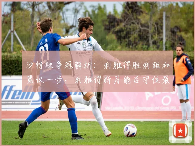 沙特联争冠解析:利雅得胜利距加冕仅一步,利雅得新月能否守住最后悬念?