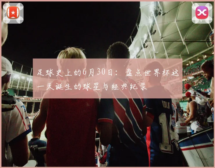 足球史上的6月30日:盘点世界杯这一天诞生的球星与经典纪录