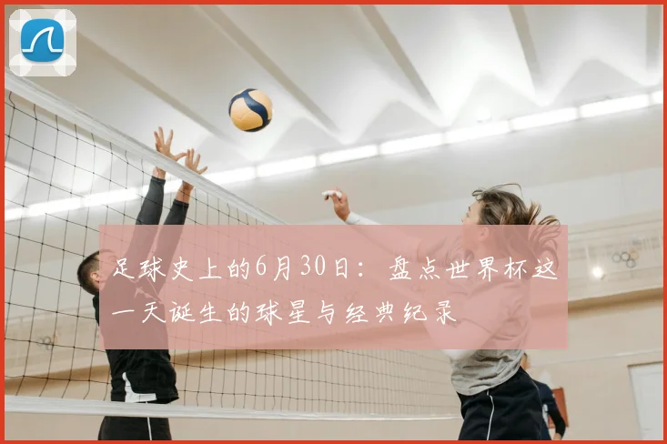 足球史上的6月30日：盘点世界杯这一天诞生的球星与经典纪录